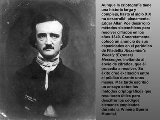 Aunque la criptografía tiene una historia larga y compleja, hasta el siglo XIX no desarrolló  plenamente. Edgar Allan Poe desarrolló métodos sistemáticos para resolver cifrados en los años 1840. Concretamente, colocó un anuncio de sus capacidades en el periódico de Filadelfia  Alexander's Weekly (Express) Messenger , invitando al envío de cifrados, que él procedía a resolver. Su éxito creó excitación entre el público durante unos meses. Más tarde escribió un ensayo sobre los métodos criptográficos que resultaron útiles para descifrar los códigos alemanes empleados durante la Primera Guerra Mundial. 