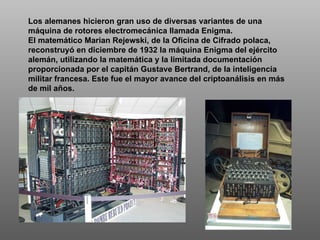 Los alemanes hicieron gran uso de diversas variantes de una máquina de rotores electromecánica llamada Enigma.  El matemático Marian Rejewski, de la Oficina de Cifrado polaca, reconstruyó en diciembre de 1932 la máquina Enigma del ejército alemán, utilizando la matemática y la limitada documentación proporcionada por el capitán Gustave Bertrand, de la inteligencia militar francesa. Este fue el mayor avance del criptoanálisis en más de mil años.  