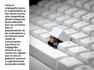 Tanto la criptografía como el criptoanálisis se han hecho mucho más matemáticas desde la Segunda Guerra Mundial. Aun así, ha hecho falta la popularización de los ordenadores y de Internet como medio de comunicación para llevar la criptografía efectiva al uso común por alguien que no sea un gobierno nacional u organizaciones de tamaño similar. 