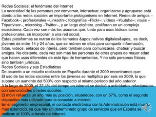11En el segmento empresarial, el contacto electrónico con la Administración está mucho más extendido, ya que hay un determinado grupo de servicios que en España se realizan al 100% a través de internet. Redes Sociales, una oportunidad para las marcas y empresas Algunas empresas ya han comenzado a utilizar las redes sociales para desarrollar la comunicación y el conocimiento. Cada día más organizaciones usan todas las potencialidades de software de redes sociales para unir grupos en torno a intereses comunes, crear sinergias entre sus empleados y comunicar. Apuntando a las redes sociales, las empresas consiguen posicionar sus marcas. Las ventajas de las redes sociales para las empresas se centran en la gran oportunidad de difusión de contenidos en redes especializadas, con un ámbito definido y bien delimitado; la conversación con los integrantes de las redes, que pueden acabar colaborando en las fases de prueba e innovación de productos; y, por último, la participación de los usuarios en eventos, lanzamientos y novedades, dando eco en las distintas redes y blogs.