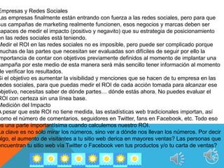 16No solo es factible realizar análisis de medición de número de visitas o seguidores sino además de medición de opinión de nuestro producto o servicio en la red más todos los datos que podríamos obtener no serán válidos si es que no los convertimos en la información que requerimos para la toma de decisiones. Casos Empresariales Aplicación de las Redes Sociales Casos Empresariales Mini USA: Filial americana de la línea Mini Cooper, de BMW, hace un seguimiento de todo lo que se dice acerca de su marca en el mundo digital: en blogs, grupos de discusión, foros, en páginas de MySpace y mucho más. Utiliza todo lo que ha aprendido para orientar las campañas publicitarias de la empresa. Hewlett-Packard: 50 ejecutivos entran en sus blogs individuales cada mañana para seguir la conversación online acerca de sus líneas de productos, respondiendo inmediatamente a los problemas y preocupaciones de sus clientes. Casos Empresariales Ernst & Young: Recluta muchos de los 3.500 universitarios recién graduados que contrata todos los años a través de un grupo de Facebook dedicado a asuntos relacionados con la vida profesional. La empresa no sólo cuelga en la Web información sobre empleos, sino que también da respuesta a las preguntas formuladas por los candidatos. Del Monte PetFoods: recurre a una comunidad online particular para “conversar” con unos 400 dueños de animales cuyas opiniones ayudan a dar forma a nuevos productos. Elecciones presidenciales 2008 en Estados Unidos: una de las claves para el gran triunfo de Barack Obama fue el formar parte de las redes sociales como estrategia de conectar, interrelacionarse y movilizar al electorado. En síntesis Las redes sociales abrieron una nueva dinámica en el mundo publicitario ya que de ser meros expectadores en cuanto a la publicidad de un producto o servicio se refiere, sus consumidores gracias a la sinergia generada en las redes sociales pasaron a tener una amplia interacción con las marcas lo cual sin lugar a dudas ha elevado los estándares y ha obligado a las empresas a replantearse que es lo que quiere su mercado objetivo y como conquistarlos y cautivarlos definitivamente. 