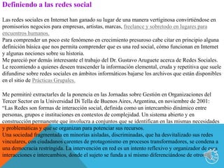 2Definiendo a las redes socialLas redes sociales en Internet han ganado su lugar de una manera vertiginosa convirtiéndose en promisorios negocios para empresas, artistas, marcas, freelance y sobretodo en lugares para encuentros humanos.Para comprender un poco este fenómeno en crecimiento presuroso cabe citar en principio alguna definición básica que nos permita comprender que es una red social, cómo funcionan en Internet y algunas nociones sobre su historia.Me pareció por demás interesante el trabajo del Dr. Gustavo Aruguete acerca de Redes Sociales. Le recomiendo a quienes deseen trascender la información elemental, cruda y repetitiva que suele difundirse sobre redes sociales en ámbitos informáticos bajarse los archivos que están disponibles en el sitio de Prácticas Grupales.Me permitiré extractarles de la ponencia en las Jornadas sobre Gestión en Organizaciones del Tercer Sector en la Universidad Di Tella de Buenos Aires, Argentina, en noviembre de 2001:“Las Redes son formas de interacción social, definida como un intercambio dinámico entre personas, grupos e instituciones en contextos de complejidad. Un sistema abierto y en construcción permanente que involucra a conjuntos que se identifican en las mismas necesidades y problemáticas y que se organizan para potenciar sus recursos.Una sociedad fragmentada en minorías aisladas, discriminadas, que ha desvitalizado sus redes vinculares, con ciudadanos carentes de protagonismo en procesos transformadores, se condena a una democracia restringida. La intervención en red es un intento reflexivo y organizador de esas interacciones e intercambios, donde el sujeto se funda a sí mismo diferenciándose de otros.”