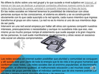 No difiere lo dicho sobre una red grupal y lo que sucede a nivel subjetivo en Internet, al menos en las que se dedican a propiciar contactos afectivos nuevos como lo son las redes de búsqueda de pareja, amistad o compartir intereses sin fines de lucro.En las redes sociales en Internet tenemos la posibilidad de interactuar con otras personas aunque no las conozcamos, el sistema es abierto y se va construyendo obviamente con lo que cada suscripto a la red aporta, cada nuevo miembro que ingresa transforma al grupo en otro nuevo. La red no es lo mismo si uno de sus miembros deja de ser parte.Intervenir en una red social empieza por hallar allí otros con quienes compartir nuestros intereses, preocupaciones o necesidades y aunque no sucediera más que eso, eso mismo ya es mucho porque rompe el aislamiento que suele aquejar a la gran mayoría de las personas, lo cual suele manifestarse en retraimiento y otras veces en excesiva vida social sin afectos comprometidos.Las redes sociales en Internet suelen posibilitar que pluridad y comunidad se conjuguen y allí quizás esté gran parte de toda la energía que le da vida a los grupos humanos que conforman esas redes. Las redes sociales dan al anónimo popularidad, al discriminado integración, al diferente igualdad, al malhumorado educación y así muchas cosas más.La fuerza del grupo permite sobre el individuo cambios que de otra manera podrían ser difíciles y genera nuevos vínculos afectivos y de negocios.3