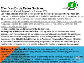 4Clasificación de Redes SocialesPublicado por Pablo F Burgueño el 2 marzo, 2009 Las redes sociales propician la interacción de miles de personas en tiempo real, con base en un sistema global de relaciones entre individuos basados en la estructura social de Georg Simmel. Si tenemos en cuenta que toda actividad humana genera consecuencias jurídicas, podemos afirmar que las redes sociales no son otra cosa que máquinas sociales diseñadas para fabricar situaciones, relaciones y conflictos con multitud de efectos jurídicos.Redes sociales hay fundamentalmente de dos tipos:Analógicas o Redes sociales Off-Line: son aquellas en las que las relaciones sociales, con independencia de su origen, se desarrollan sin mediación de aparatos o sistemas electrónicos. Un ejemplo de red social analógica lo encontramos en la Sentencia núm. 325/2008 de 22 mayo de la Audiencia Provincial de Valencia (Sección 10ª) que la cita en un caso de adopción y acogimiento de menores, indicando que el “matrimonio [...] cuenta con una amplia red social y familiar y gozan de buena salud […]”. Digitales o Redes sociales On-Line: son aquellas que tienen su origen y se desarrollan a través de medios electrónicos. A continuación veremos algunos de los ejemplos más representativos.Las redes sociales han existido desde el comienzo de los tiempos, desde que el hombre es un zoonpolitikon. En cambio, la digitalización de éstas es muy reciente y en poco tiempo se han convertido en el fenómeno mediático de mayor envergadura. Para comprender la nueva realidad social debemos conocer en profundidad los diferentes tipos de redes sociales digitales (en adelante, redes sociales) que operan en la Red. Usaremos la siguiente clasificación: