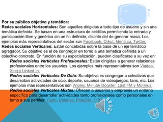 5Por su público objetivo y temática:Redes sociales Horizontales: Son aquellas dirigidas a todo tipo de usuario y sin una temática definida. Se basan en una estructura de celdillas permitiendo la entrada y participación libre y genérica sin un fin definido, distinto del de generar masa. Los ejemplos más representativos del sector son Facebook, Orkut, Identi.ca, Twitter. Redes sociales Verticales: Están concebidas sobre la base de un eje temático agregador. Su objetivo es el de congregar en torno a una temática definida a un colectivo concreto. En función de su especialización, pueden clasificarse a su vez en: Redes sociales Verticales Profesionales: Están dirigidas a generar relaciones profesionales entre los usuarios. Los ejemplos más representativos son Viadeo, Xing y Linked In. Redes sociales Verticales De Ocio: Su objetivo es congregar a colectivos que desarrollan actividades de ocio, deporte, usuarios de videojuegos, fans, etc. Los ejemplos más representativos son Wipley, MinubeDogster, Last.FM y Moterus. Redes sociales Verticales Mixtas: Ofrecen a usuarios y empresas un entorno específico para desarrollar actividades tanto profesionales como personales en torno a sus perfiles: Yuglo, Unience, PideCita, 11870