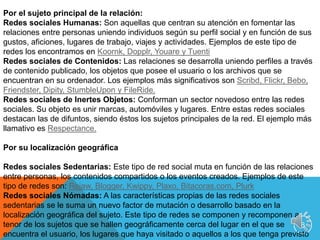 6Por el sujeto principal de la relación:Redes sociales Humanas: Son aquellas que centran su atención en fomentar las relaciones entre personas uniendo individuos según su perfil social y en función de sus gustos, aficiones, lugares de trabajo, viajes y actividades. Ejemplos de este tipo de redes los encontramos en Koornk, Dopplr, Youare y TuentiRedes sociales de Contenidos: Las relaciones se desarrolla uniendo perfiles a través de contenido publicado, los objetos que posee el usuario o los archivos que se encuentran en su ordenador. Los ejemplos más significativos son Scribd, Flickr, Bebo, Friendster, Dipity, StumbleUpon y FileRide. Redes sociales de Inertes Objetos: Conforman un sector novedoso entre las redes sociales. Su objeto es unir marcas, automóviles y lugares. Entre estas redes sociales destacan las de difuntos, siendo éstos los sujetos principales de la red. El ejemplo más llamativo es Respectance.Por su localización geográficaRedes sociales Sedentarias: Este tipo de red social muta en función de las relaciones entre personas, los contenidos compartidos o los eventos creados. Ejemplos de este tipo de redes son: Rejaw, Blogger, Kwippy, Plaxo, Bitacoras.com, PlurkRedes sociales Nómadas: A las características propias de las redes sociales sedentarias se le suma un nuevo factor de mutación o desarrollo basado en la localización geográfica del sujeto. Este tipo de redes se componen y recomponen a tenor de los sujetos que se hallen geográficamente cerca del lugar en el que se encuentra el usuario, los lugares que haya visitado o aquellos a los que tenga previsto acudir. Los ejemplos más destacados son: Foursquare, Gowalla, Latitude, Brigthkite, Fire Eagle y SkoutSoy de los que consideran que una de las primeras redes sociales digitales en consolidarse fueron los MMORPG. Por lo tanto, creo que también se podría añadir la plataforma como factor diferenciador de redes sociales. Así, añadiría:Por su plataformaRed Social MMORPG y Metaversos: Normalmente construidos sobre una base técnica Cliente-Servidor (WOW, SecondLife, Lineage), pero no tiene por qué (Gladiatus, Travian, Habbo). Red Social Web: Su plataforma de desarrollo está basada en una estructura típica de web. Algunos ejemplos representativos son: MySpace, Friendfeed y Hi5