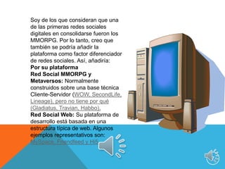 7Soy de los que consideran que una de las primeras redes sociales digitales en consolidarse fueron los MMORPG. Por lo tanto, creo que también se podría añadir la plataforma como factor diferenciador de redes sociales. Así, añadiría:Por su plataformaRed Social MMORPG y Metaversos: Normalmente construidos sobre una base técnica Cliente-Servidor (WOW, SecondLife, Lineage), pero no tiene por qué (Gladiatus, Travian, Habbo). Red Social Web: Su plataforma de desarrollo está basada en una estructura típica de web. Algunos ejemplos representativos son: MySpace, Friendfeed y Hi5