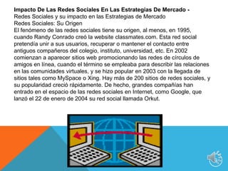 Redes Sociales: el fenómeno del Internet La necesidad de las personas por conversar, interactuar, organizarse y agruparse está dando a las redes sociales un importante protagonismo en Internet. Redes de amigos –Facebook–; profesionales –Linkedin–; fotografías –Flickr–; vídeos –Youtube–; viajes –Tripadvisor–, microblog –Twitter–, y un largo etcétera, proliferan en un complejo ecosistema. Cada vez son más los usuarios que, tanto para usos lúdicos como profesionales, se incorporan a una red social. Estas plataformas se nutren de los llamados 'nativosdigitales', es decir, jóvenes de entre 14 y 24 años, que se reúnen en ellas para compartir información, fotos, vídeos, enlaces de interés, pero también para comunicarse, chatear y buscar amigos. No obstante, cada vez son más las personas de otros grupos de mayor edad que hacen usos diferentes de este tipo de herramientas. Y no sólo personas físicas, sino también jurídicas. Redes Sociales y sus Estadísticas De acuerdo a un estudio realizado en España durante el 2009 encontramos que: El uso de las redes sociales entre los jóvenes se multiplica por seis en 2009, lo que supone un aumento del 500% con respecto al mismo período del año anterior. A lo largo de 2009, el 22,4% del tiempo en internet se dedicó a actividades relacionadas con comunidades o redes sociales. El móvil refuerza un año más su posición, situándose, con un 57%, como el segundo dispositivo más utilizado para la conexión a internet. En el segmento empresarial, el contacto electrónico con la Administración está mucho más extendido, ya que hay un determinado grupo de servicios que en España se realizan al 100% a través de internet. Redes Sociales, una oportunidad para las marcas y empresas Algunas empresas ya han comenzado a utilizar las redes sociales para desarrollar la comunicación y el conocimiento. Cada día más organizaciones usan todas las potencialidades de software de redes sociales para unir grupos en torno a intereses comunes, crear sinergias entre sus empleados y comunicar. Apuntando a las redes sociales, las empresas consiguen posicionar sus marcas. Las ventajas de las redes sociales para las empresas se centran en la gran oportunidad de difusión de contenidos en redes especializadas, con un ámbito definido y bien delimitado; la conversación con los integrantes de las redes, que pueden acabar colaborando en las fases de prueba e innovación de productos; y, por último, la participación de los usuarios en eventos, lanzamientos y novedades, dando eco en las distintas redes y blogs.10
