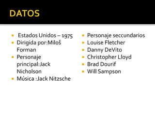  Estados Unidos – 1975
 Dirigida por:Miloš
Forman
 Personaje
principal:Jack
Nicholson
 Música :Jack Nitzsche
 Personaje seccundarios
 Louise Fletcher
 Danny DeVito
 Christopher Lloyd
 Brad Dourif
 Will Sampson
 