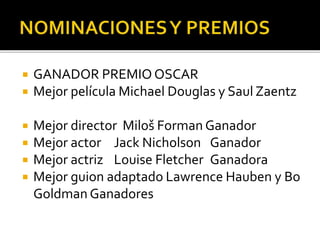  GANADOR PREMIO OSCAR
 Mejor película Michael Douglas y Saul Zaentz
 Mejor director Miloš Forman Ganador
 Mejor actor Jack Nicholson Ganador
 Mejor actriz Louise Fletcher Ganadora
 Mejor guion adaptado Lawrence Hauben y Bo
Goldman Ganadores
 