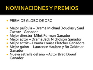 PREMIOS GLOBO DE ORO
 Mejor película – Drama Michael Douglas y Saul
Zaentz Ganador
 Mejor director Miloš Forman Ganador
 Mejor actor – Drama Jack Nicholson Ganador
 Mejor actriz – Drama Louise Fletcher Ganadora
 Mejor guion Laurence Hauben y Bo Goldman
Ganador
 Nueva estrella del año – Actor Brad Dourif
Ganador
 