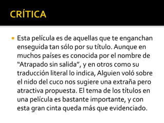 Esta película es de aquellas que te enganchan
enseguida tan sólo por su título. Aunque en
muchos países es conocida por el nombre de
“Atrapado sin salida”, y en otros como su
traducción literal lo indica,Alguien voló sobre
el nido del cuco nos sugiere una extraña pero
atractiva propuesta. El tema de los títulos en
una película es bastante importante, y con
esta gran cinta queda más que evidenciado.
 
