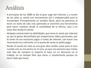 Análisis
• A principios de los 2000 se dio el gran auge del internet, y a través
de los años se volvió una herramienta útil e indispensable para la
humanidad. Principalmente se vendían libros, pero las personas al
tener un estilo de vida más ajetreado se convirtió una herramienta
para hacer compras desde la comodidad de la oficina, casa y en
estos días desde el celular.
• Atrápalo contrarresto las debilidades que tenía la venta por internet
ya que la gente desconfiaba por proporcionar datos personales, por
lo tanto no era necesario pagar a través de internet, con hacer una
reservación era suficiente, en el punto de venta se podía pagar.
• Desde mi punto de vista es una gran idea vender cosas para el ocio
cuando uno se encuentra en el ocio, ya que una persona que realiza
este tipo de compras la mayoría lo hace en un descanso en el
trabajo, en un tiempo libre que tiene, o simplemente porque no
tiene nada que hacer.
 