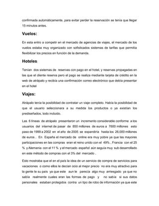 confirmada automáticamente, para evitar perder la reservación se tenía que llegar
15 minutos antes.
Vuelos:
En esta entro a competir en el mercado de agencias de viajes, el mercado de los
vuelos estaba muy organizado con sofisticados sistemas de tarifas que permitía
flexibilizar los precios en función de la demanda.
Hoteles:
Tenían dos sistemas de reservas con pago en el hotel, y reservas propagadas en
las que el cliente reserva pero el pago se realiza mediante tarjeta de crédito en la
web de atrápalo y recibía una confirmación correo electrónico que debía presentar
en el hotel
Viajes:
Atrápalo tenía la posibilidad de contratar un viaje completo. Había la posibilidad de
que el usuario seleccionara a su medida los productos o ya existían los
prediseñados, todo incluido.
Las 6 líneas de atrápalo presentaron un incremento considerable conforme a los
usuarios del internet de pasar de 850 millones de euros a 7600 millones esto
paso de 1999 a 2002 en el año de 2005 se expandiría hasta los 26,000 millones
de euros . En España el mercado de online era muy pobre ya que las mayores
participaciones en las compras eran el reino unido con el 49% , Francia con el 25
% y Alemania con el 11 % y el mercado español aún seguía muy sub desarrollado
en este método de compras con el 3% del mercado .
Esto mostraba que el en el país la idea de un servicio de compra de servicios para
vacaciones o como ellos le decían ocio al mejor precio no era muy atractivo para
la gente te su país ya que este aun le parecía algo muy arriesgado ya que no
sabía realmente cuales eran las formas de pago y no sabía si sus datos
personales estaban protegidos contra un tipo de robo de información ya que este
 