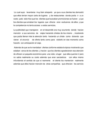 Lo cual supo levantarse muy bien atraparlo ya que a sus clientes les demostró
que ellos tenían mayor carta de lugares y de restaurantes donde podía ir a un
costo justo esto hiso que los clientes que buscaban promociones se fueran y que
los clientes que amaban los lugares que ofrecía eran exclusivos de ellos y que
la competencia no tenía acceso a estos servicios.
La publicidad que manejaron en el desarrollo era muy ocurrente donde hacían
mención a sus servicios de viajes haciendo chistes de los mismo , mostrando
que podía llamar más la atención tanto haciendo un chiste como diciendo que
vieran el anuncio de oferta tanto como para visitarlo en ese momento como
hacerlo con anticipación el viaje.
Además de que se le mandaban ofertas conforme estaba la época mostrando que
estaban cerca de los clientes y hacían que los clientes agradecieran esa atención
de ofrecer un paquete económico para una vista a lugar que ellos querían ir pero
no sabía realmente su costo además que eran sarcásticos con ellos mismo
infundiendo el sentido de que si reamente el cliente los mantenían realmente
además que ellos hacían mención de otras compañías que ofrecían los servicio
 