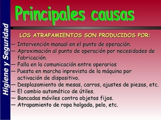 Higiene y Seguridad


                         LOS ATRAPAMIENTOS SON PRODUCIDOS POR:
                      — Intervención manual en el punto de operación.
                      — Aproximación al punto de operación por necesidades de
                        fabricación.
                      — Falla en la comunicación entre operarios
                      — Puesta en marcha inprevista de la máquina por
                        activación de dispositivo.
                      — Desplazamiento de mesas, carros, ajustes de piezas, etc.
                      — El cambio automático de útiles.
                      — Bancadas móviles contra objetos fijos.
                      — Atrapamiento de ropa holgada, pelo, etc.
 