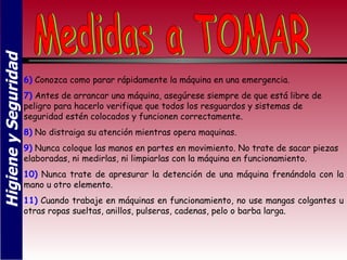 Higiene y Seguridad



                      6) Conozca como parar rápidamente la máquina en una emergencia.
                      7) Antes de arrancar una máquina, asegúrese siempre de que está libre de
                      peligro para hacerlo verifique que todos los resguardos y sistemas de
                      seguridad estén colocados y funcionen correctamente.
                      8) No distraiga su atención mientras opera maquinas.
                      9) Nunca coloque las manos en partes en movimiento. No trate de sacar piezas
                      elaboradas, ni medirlas, ni limpiarlas con la máquina en funcionamiento.
                      10) Nunca trate de apresurar la detención de una máquina frenándola con la
                      mano u otro elemento.
                      11) Cuando trabaje en máquinas en funcionamiento, no use mangas colgantes u
                      otras ropas sueltas, anillos, pulseras, cadenas, pelo o barba larga.
 