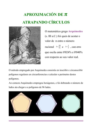 APROXIMACIÓN DE π
             ATRAPANDO CÍRCULOS

                                    O matemático grego Arquímedes
                                    (s. III a.C.) foi quen de acotar o
                                    valor de π entre o número
                                                    10            1
                                    racional   3
                                                    71   e   3
                                                                  7   , cun erro
                                    que oscila entre 0'024% e 0'040%
                                    con respecto ao seu valor real.



O método empregado por Arquímedes consistía en inscribir e circunscribir
polígonos regulares en circunferencias e calcular o perímetro destes
polígonos.
Ao comezo Arquímedes empregou hexágonos, e foi dobrando o número de
lados ata chegar a a polígonos de 96 lados.
 