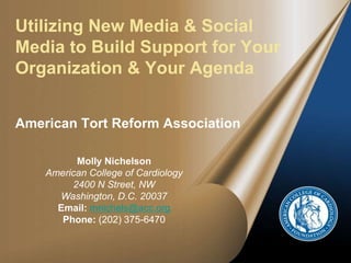Utilizing New Media & Social
Media to Build Support for Your
Organization & Your Agenda
American Tort Reform Association
Molly Nichelson
American College of Cardiology
2400 N Street, NW
Washington, D.C. 20037
Email: mnichels@acc.org
Phone: (202) 375-6470
 