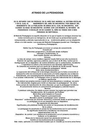 ATRASO DE LA PEDAGOGIA
ES EL RETARDO QUE SE PRODUCE EN EL NIÑO QUE INGRESA AL SISTEMA ESCOLAR
Y EN EL CUAL EL RENDIMIENTO DEL NIÑO SE ENCUENTRA POR DEBAJO DEL
RENDIMIENTO DE LA POBLACIÒN DE NIÑOS EN EL CUAL SE ENCUENTRA, AÙN
CUANDO SU EDAD SE ENCUENTRA ACORDE CON LOS MISMOS. EL RETARDO SE
PEDAGÒGICO O ESCOLAR SE DA CUANDO EL NIÑO HA TENIDO DOS O MÀS
PERIODOS DE REPITENCIA.
El Retardo Pedagógico es aquella situación en la que el sujeto no consigue alcanzar las
metas normales para su inteligencia, de tal modo que su personalidad queda
comprometida y alterada repercutiendo en su rendimiento global y en su adaptación
eficaz a la vida escolar. Las causas del Retardo Pedagógico pueden ser: Fisiológicas,
familiares y Pedagógicas.
Hablar hoy de Pedagogía es evocar un campo de conocimiento
Cruzado por
Diferentes perspectivas y tensionado desde múltiples
Intereses y fundamentos, lo
Cual impide abordar una definición
Unívoca.
La idea de campo, como metáfora espacial resulta fértil si con ella reunimos la
Posición de agentes, agencias y saberes, que al decir de M. Díaz, luchan por la
Configuración de un dispositivo de control simbólico que re contextualiza, transforma
Y reproduce la cultura y las ciencias en una sociedad, determinada.
En Colombia se reconoce que es a partir de la década de los 80 cuando “florece
El campo de la investigación pedagógica” debido
Entre otros acontecimientos a
La superación del enfoque de la tecnología educativa que la había enrarecido al
Subsumirla entre las ciencias de la educación y le había asignado una existencia
Subordinada, una conceptualización desarticulada, una atomización de su objeto
Y un carácter instrumental. La Pedagogía como un aparato instrumental de la ideología,
un sistema significante
Que elabora sus propias normas a partir de otras disciplinas y construye una serie
De instrumentos (reglas) para incidir en discursos no pedagógicos”. Se ubica
Como campo de reproducción de otros discursos ya que la pedagogía transforma
El conocimiento teórico en conocimiento pedagógico y además impone
Normas
Y prácticas culturales. Su objeto es pues conocer las reglas que permiten esa
Transformación. Es la posición del Profesor
Mario Díaz quien basado en Foucault,
Bordea, Passeron y principalmente
Bernstein asume la pedagogía como “práctica
Discursiva” conformada por diversos dominios y analizada desde la sociolingüística.
La pedagogía no es una disciplina sino un dispositivo
De regulación de discursos/
Significados y de prácticas/ formas de acción en los procesos de transforma ción
De la cultura.
La pedagogía ha penetrado al campo de las mediaciones con lo cual cambia
Su significado tradicional y transforma las relaciones
estado-sociedad civil. Es
Dispositivo de control. Los cambios en la producción y en el consumo económico y
Cultural, en la estructura
Misma de la interacción social han planteado también un
Cambio en las mediaciones de la pedagogía.
Esta visión, aplicada a la modernidad muestra que el- maestro ya no es la única forma
 