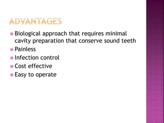  Biological approach that requires minimal
cavity preparation that conserve sound teeth
 Painless
 Infection control
 Cost effective
 Easy to operate
 