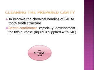  To improve the chemical bonding of GIC to
tooth tooth structure
 Dentin conditioner espicially development
for this purpose (liquid is supplied with GIC)
10%
Polyacrylic
acid
 