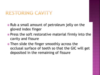  Rub a small amount of petroleum jelly on the
gloved index finger
 Press the soft restorative material firmly into the
cavity and fissure
 Then slide the finger smoothly across the
occlusal surface of teeth so that the GIC will get
deposited in the remaining of fissure
 