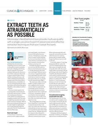 72 | DENTALPRODUCTSREPORT.COM | March2015
CLINICAL&TECHNIQUES
1
2
3
4
5
6
COVER STORY CLINICAL TECHNIQUE TEAM APPROACH SOLVE MY PROBLEM TECH BRIEF
WITH THE PREPONDERANCE OF
published data demonstrating
compelling reasons to remove teeth
as minimally invasively as possible,
the burden of finding and utilizing
effective methods of atraumatic
exodontia falls upon the clinician as
never before. Clinicians often work
in regions with thin plates of bone
and thin overlying soft tissue, and
a shift in thinking has developed to
promote tooth removal procedures
that demonstrate a remarkable con-
cern for maintaining perfectly intact
facial plates with minimal disruption
of papillae or the midfacial zenith of
soft tissue.
One way of achieving this is by
sectioning multi-rooted teeth prior
to elevation and extraction. Another
is by creating space between a
tooth and the surrounding bone by
troughing around it with a bur prior
to employing somewhat more tradi-
tional extraction techniques. Both of
these unconventional techniques can
be made simpler by employing the
use of a long diamond needle bur,
such as the 1312.11C NeoDiamond
bur from Microcopy.
Root trunk length
A critical factor in sectioning
posterior teeth is appreciating the
root trunk length, or the distance
between CEJ and the furcation
entrance. Attempting to remove the
roots of a multi-rooted tooth that
has been sectioned short of the fur-
cation entrances can lead to an even
more traumatic extraction than
without sectioning at all.
In health, the gingival margin lies
at or very near the CEJ, and so its
distance from the furcation entrance
is virtually identical to that of the
root trunk length. Different sources
cite various average dimensions for
root trunk lengths for multi-rooted
teeth, but it is critical to recognize
that actual values may vary greatly
from the reported means (Fig. 1).
The importance of the root trunk
length is as follows: Failure to sec-
tion completely to the furcation
can turn what was supposed to be
a minimally invasive extraction
into one that becomes even more
surgically invasive than a traditional
extraction—attempting to elevate
roots that have been incompletely
sectioned more easily results in frac-
ture of the root trunk from the more
apical root cone.
The cutting length of an average
barrel-shaped bur is 4 mm long and
is sometimes greater than 1 mm
wide. Use of such a bur often leaves a
wide path that, in many cases, won’t
even reach the furcation with a single
sweep of the bur. Multiple subcrestal
bur sweeps are thus indicated to
reach the furcation, and because it is
difficult to maintain perfect paral-
lelism and positioning with each
sweep, the sectioned area becomes
wider than necessary and may
present with an irregular profile,
hampering efforts to access it with
an elevator.
Conversely, using an 11 mm long
diamond needle bur, such as the
1312.11C NeoDiamond bur from
Microcopy, can simplify this task
immensely. After either decoronat-
ing the tooth or sectioning to the gin-
gival margin with a barrel-shaped or
round bur, the diamond needle bur
can be sunk to reach the furcation
on many teeth by advancing just past
halfway its cutting surface. While
this bur is 1. 2 mm at its greatest
diameter, it is only 0.61 mm at the
tip and 0.86 mm at the halfway
point, permitting clinicians to reach
deeply into the subcrestal region
while removing only as much tooth
structure as necessary to section past
the furcation entrance.
Circumferential troughing
around teeth and roots
The NeoDiamond 1312.11C bur
can also be used to simplify extrac-
tion of single rooted teeth. By sink-
ing the long diamond needle bur
into the PDL space around a tooth,
subcrestal fibrous attachments are
obliterated and space is created for
both gaining better purchase points
and more efficient luxation.
In keeping with the principles of
atraumatic exodontia, care should be
taken to focus circumferential bone
DALE R. ROSENBACH,
DMD, MS
EXTRACT TEETH AS
ATRAUMATICALLY
AS POSSIBLE
Microcopy’s NeoDiamond burs provide multiuse quality
with a single-use price to permit advanced and effective
extraction techniques that won’t break the bank.
Information provided by Microcopy.
HOWTO
 