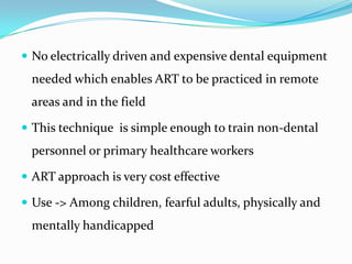  No electrically driven and expensive dental equipment

needed which enables ART to be practiced in remote
areas and in the field
 This technique is simple enough to train non-dental

personnel or primary healthcare workers
 ART approach is very cost effective
 Use -> Among children, fearful adults, physically and

mentally handicapped

 