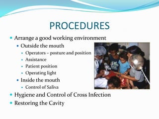 PROCEDURES
 Arrange a good working environment
 Outside the mouth





Operators – posture and position
Assistance
Patient position
Operating light

 Inside the mouth


Control of Saliva

 Hygiene and Control of Cross Infection
 Restoring the Cavity

 
