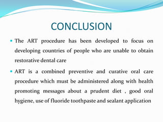 CONCLUSION
 The ART procedure has been developed to focus on

developing countries of people who are unable to obtain
restorative dental care
 ART is a combined preventive and curative oral care

procedure which must be administered along with health
promoting messages about a prudent diet , good oral

hygiene, use of fluoride toothpaste and sealant application

 