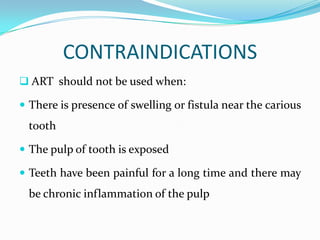 CONTRAINDICATIONS
 ART should not be used when:
 There is presence of swelling or fistula near the carious

tooth
 The pulp of tooth is exposed
 Teeth have been painful for a long time and there may

be chronic inflammation of the pulp

 