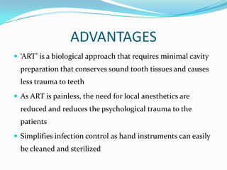 ADVANTAGES
 ‘ART’ is a biological approach that requires minimal cavity

preparation that conserves sound tooth tissues and causes
less trauma to teeth
 As ART is painless, the need for local anesthetics are

reduced and reduces the psychological trauma to the
patients
 Simplifies infection control as hand instruments can easily

be cleaned and sterilized

 