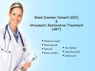 Glass Ionomer Cement (GIC)
&
Atraumatic Restorative Treatment
(ART)
 Nur Rahmi
 Andi fian fadly
 Indriawati
 Wahyuni majid
 Mutmainnah
 Sukardi
 Rima santika
 
