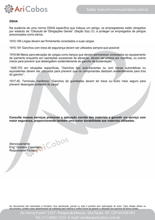 OSHA 
Na ausência de uma norma OSHA específica que indique um perigo, os empregadores estão obrigados 
por estatuto da “Cláusula de Obrigações Gerais” (Seção 5(a) (1), a proteger os empregados de perigos 
preconizados como sérios. 
1910.184 Lingas devem ser firmemente conectados a suas cargas 
1910.181 Ganchos com trava de segurança devem ser utilizados sempre que possível 
1918.66 Meios para elevação de cargas como berços que devem permanecer conectados ao equipamento 
de içamento enquanto em operações sucessivas de elevação, devem ser presos por manilhas, ou outros 
meios para prevenir que desengatem acidentalmente do gancho de sustentação” 
1926.753 em situações específicas, “Ganchos tipo auto-travantes ou com travas automáticas ou 
equivalentes devem ser utilizados para prevenir que os componentes deslizem acidentalmente para fora 
do gancho”. 
1917.45, Terminais marítimos: “Ganchos de guindastes devem ter trava ou outro meio seguro para 
prevenir desengate acidental da carga” 
Consulte nossos serviços promover a aplicação correta dos materiais e garantir um serviço com 
maior segurança, proporcionando também uma maior durabilidade aos materiais utilizados. 
Atenciosamente 
Eng° Gustavo Cassiolato 
Responsável Técnico 
Os documentos são reservados a Aricabos. Sua reprodução, parcial ou total é proibida sem autorização do autor. Caso deseje utilizar os 
documentos, contate nosso departamento de marketing para verificar a melhor forma de garantir a utilização dos arquivos de forma correta. 
