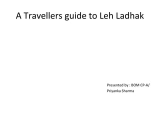 A Travellers guide to Leh Ladhak
Presented by : BOM CP-A/
Priyanka Sharma
 