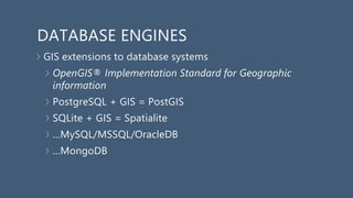 DATABASE ENGINES
GIS extensions to database systems
OpenGIS® Implementation Standard for Geographic
information
PostgreSQL + GIS = PostGIS
SQLite + GIS = Spatialite
…MySQL/MSSQL/OracleDB
…MongoDB
 