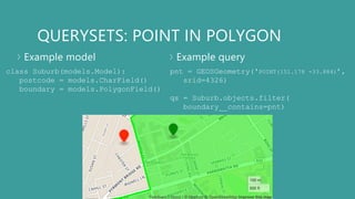 QUERYSETS: POINT IN POLYGON
Example model Example query
class Suburb(models.Model):
postcode = models.CharField()
boundary = models.PolygonField()
pnt = GEOSGeometry('POINT(151.178 -33.884)’,
srid=4326)
qs = Suburb.objects.filter(
boundary__contains=pnt)
 