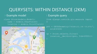 QUERYSETS: WITHIN DISTANCE (2KM)
Example model Example query
class Store(models.Model):
name = models.CharField()
location = models.PointField()
from django.contrib.gis.measure import
D
pnt = GEOSGeometry('POINT(151.196 -33.870)’,
srid=4326)
qs = Store.objects.filter(
location__dwithin=(pnt, D(m=2000)))
)
 