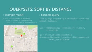 QUERYSETS: SORT BY DISTANCE
Example model Example query
class Store(models.Model):
name = models.CharField()
location = models.PointField()
from django.contrib.gis.db.models.functions
import Distance
usr = GEOSGeometry('POINT(151.178 -33.884)’,
srid=4326)
qs = Store.objects.annotate(
distance=Distance(‘location',listing.point)
).order_by('distance')
1
2
3
 