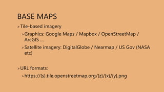 BASE MAPS
>Tile-based imagery
>Graphics: Google Maps / Mapbox / OpenStreetMap /
ArcGIS …
>Satellite imagery: DigitalGlobe / Nearmap / US Gov (NASA
etc)
>URL formats:
>https://{s}.tile.openstreetmap.org/{z}/{x}/{y}.png
 