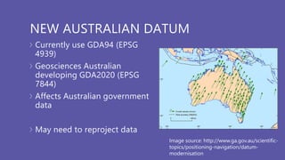 NEW AUSTRALIAN DATUM
Currently use GDA94 (EPSG
4939)
Geosciences Australian
developing GDA2020 (EPSG
7844)
Affects Australian government
data
May need to reproject data
Image source: http://www.ga.gov.au/scientific-
topics/positioning-navigation/datum-
modernisation
 