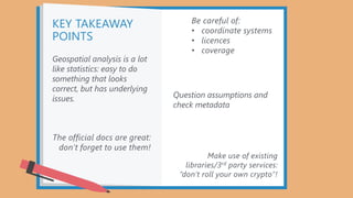 KEY TAKEAWAY
POINTS
The official docs are great:
don’t forget to use them!
Make use of existing
libraries/3rd party services:
“don’t roll your own crypto”!
Be careful of:
• coordinate systems
• licences
• coverage
Geospatial analysis is a lot
like statistics: easy to do
something that looks
correct, but has underlying
issues. Question assumptions and
check metadata
 