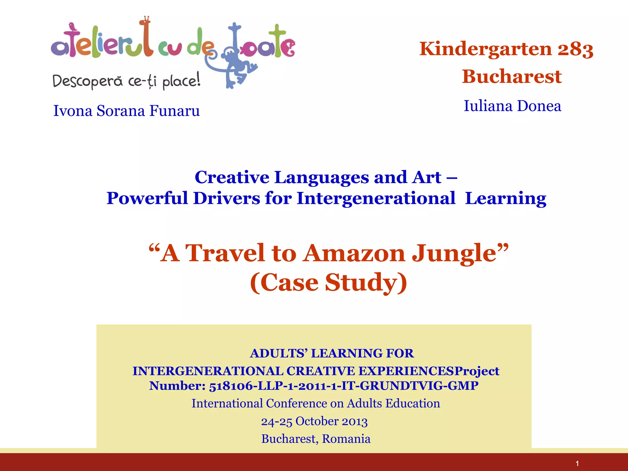 Kindergarten 283
Bucharest
Ivona Sorana Funaru

Iuliana Donea

Creative Languages and Art –
Powerful Drivers for Intergenerational Learning

“A Travel to Amazon Jungle”
(Case Study)
ADULTS’ LEARNING FOR
INTERGENERATIONAL CREATIVE EXPERIENCESProject
Number: 518106-LLP-1-2011-1-IT-GRUNDTVIG-GMP
International Conference on Adults Education
24-25 October 2013
Bucharest, Romania
1

 
