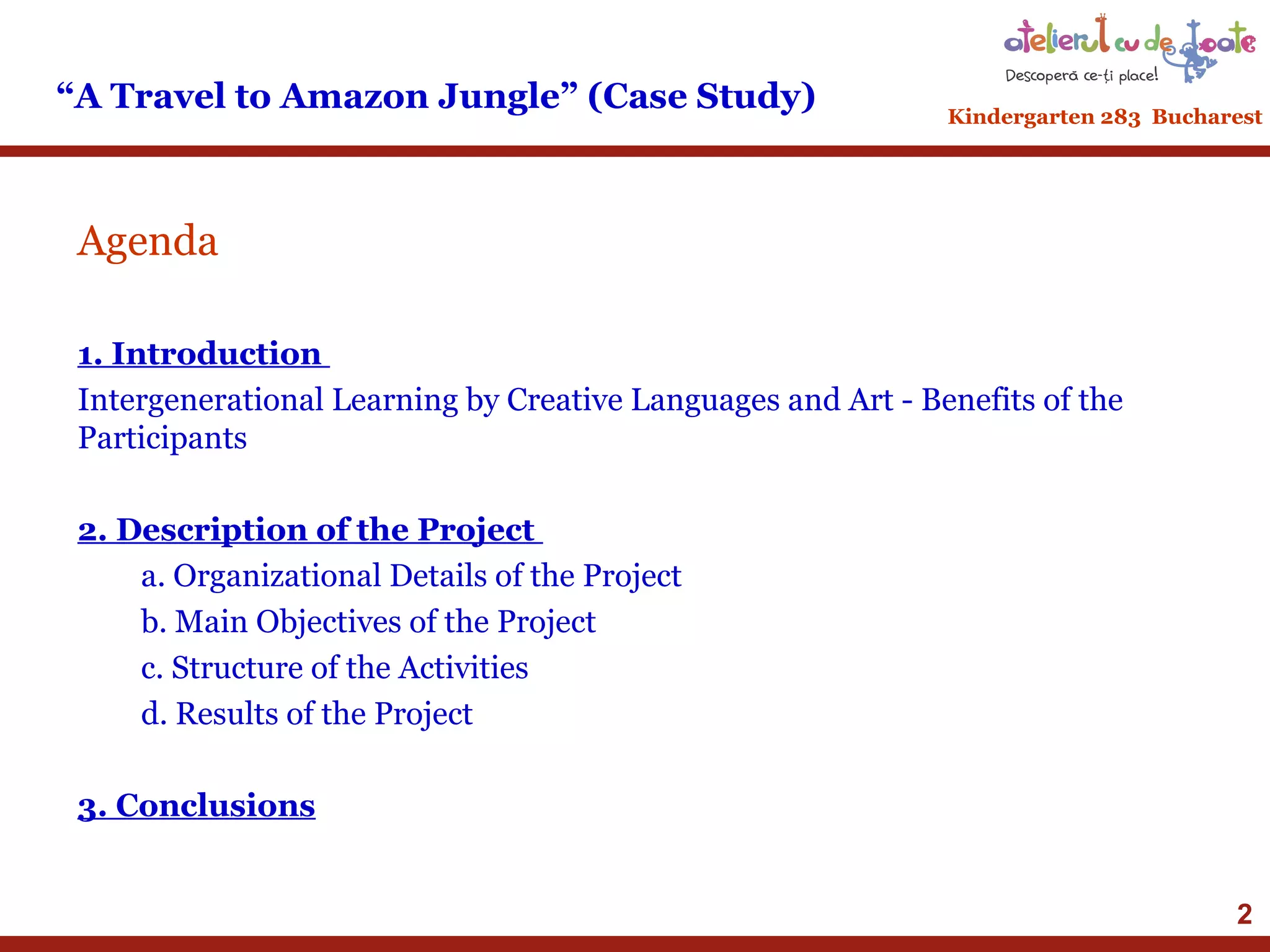 “A Travel to Amazon Jungle” (Case Study)

Kindergarten 283 Bucharest

Agenda
1. Introduction
Intergenerational Learning by Creative Languages and Art - Benefits of the
Participants
2. Description of the Project
a. Organizational Details of the Project
b. Main Objectives of the Project
c. Structure of the Activities
d. Results of the Project
3. Conclusions
2

 