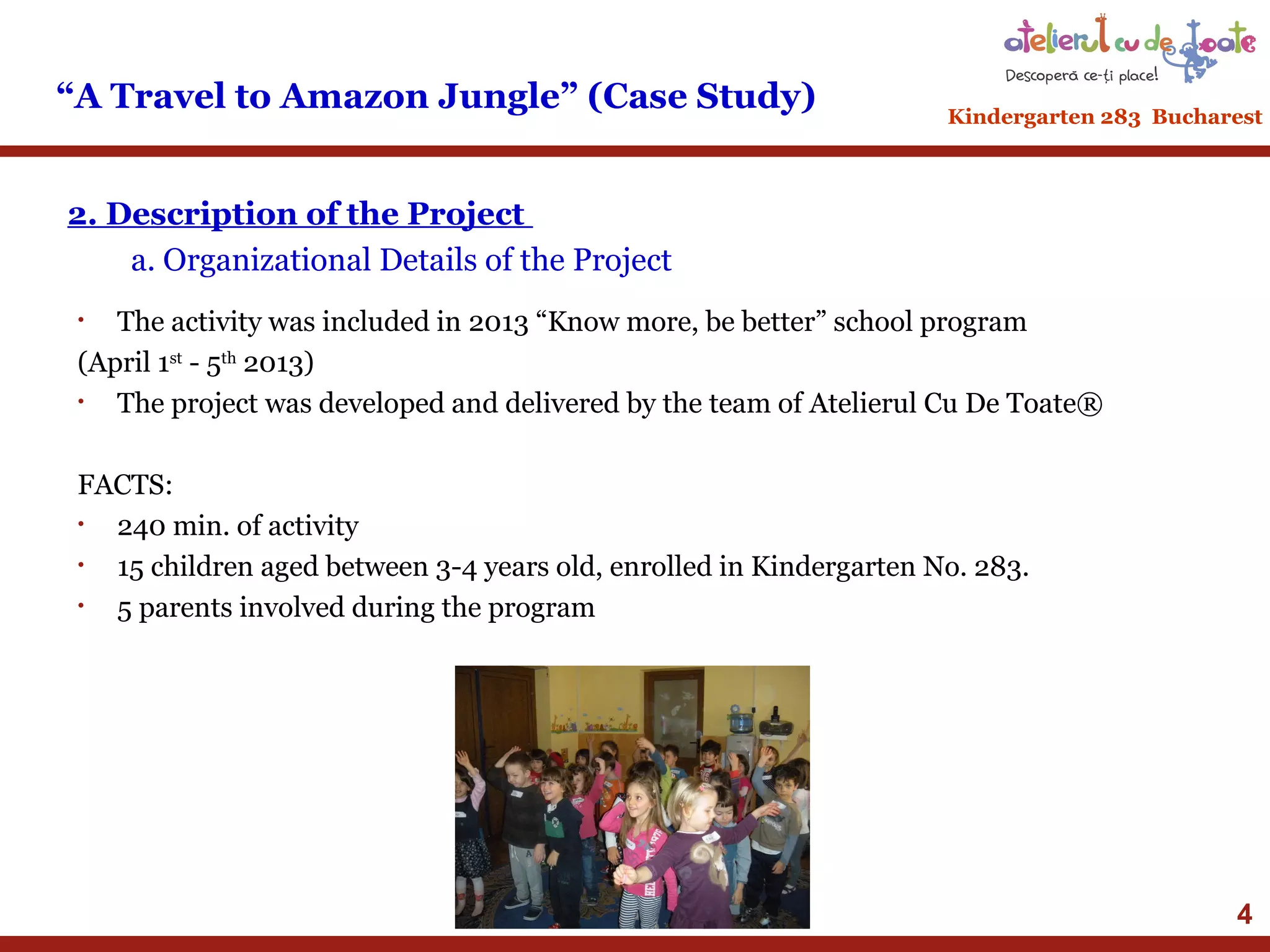 “A Travel to Amazon Jungle” (Case Study)

Kindergarten 283 Bucharest

2. Description of the Project
a. Organizational Details of the Project
The activity was included in 2013 “Know more, be better” school program
(April 1st - 5th 2013)
•
The project was developed and delivered by the team of Atelierul Cu De Toate®
•

FACTS:
•
240 min. of activity
•
15 children aged between 3-4 years old, enrolled in Kindergarten No. 283.
•
5 parents involved during the program

4

 