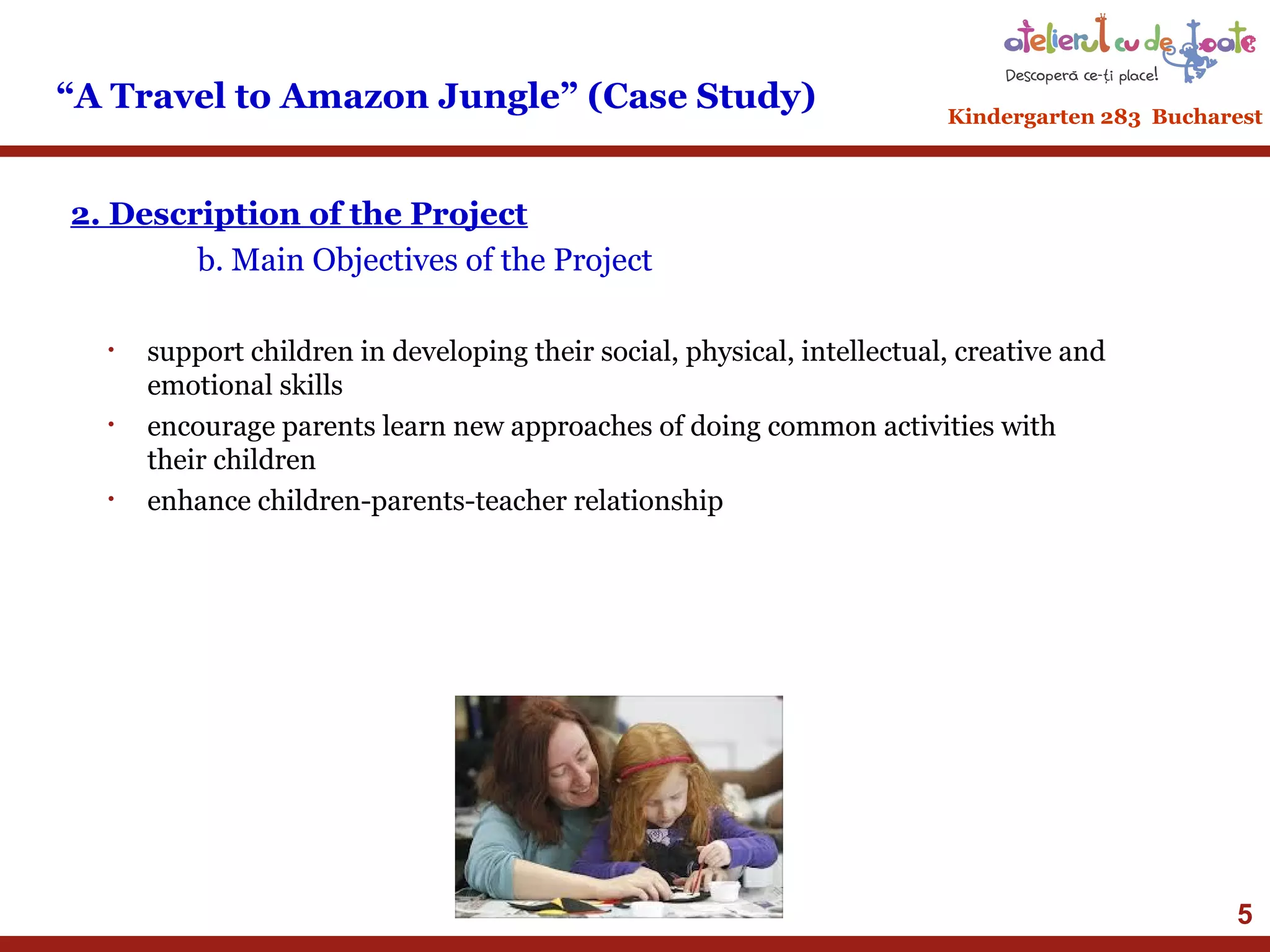 “A Travel to Amazon Jungle” (Case Study)

Kindergarten 283 Bucharest

2. Description of the Project
b. Main Objectives of the Project
•

•

•

support children in developing their social, physical, intellectual, creative and
emotional skills
encourage parents learn new approaches of doing common activities with
their children
enhance children-parents-teacher relationship

5

 