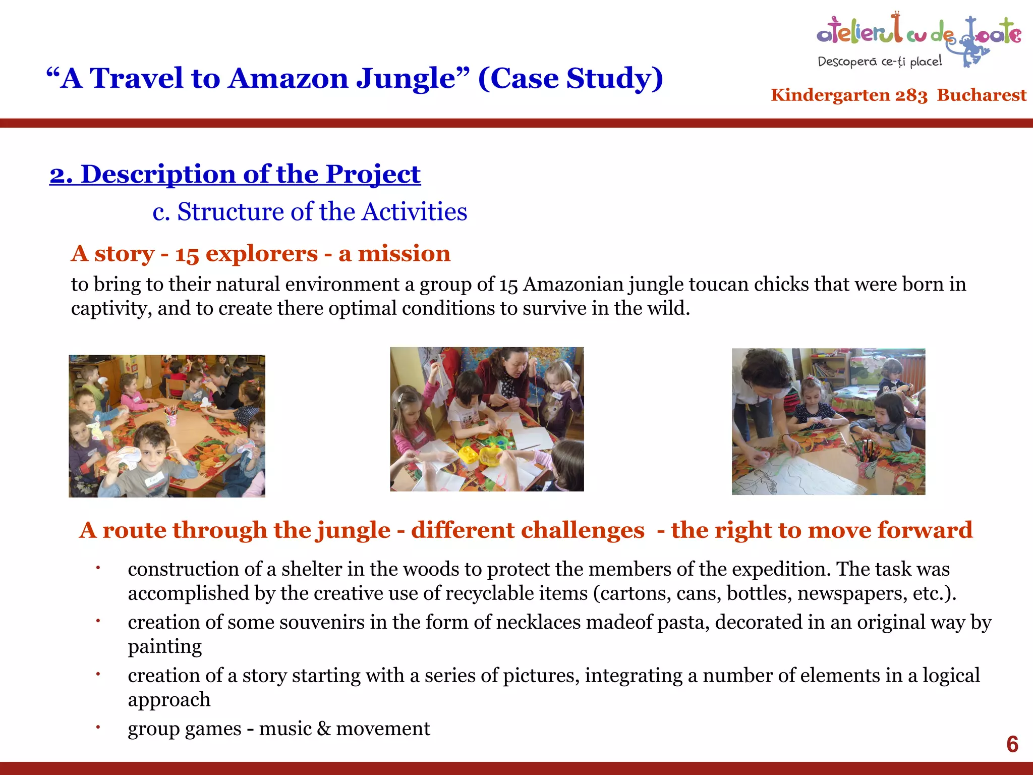 “A Travel to Amazon Jungle” (Case Study)

Kindergarten 283 Bucharest

2. Description of the Project
c. Structure of the Activities
A story - 15 explorers - a mission
to bring to their natural environment a group of 15 Amazonian jungle toucan chicks that were born in
captivity, and to create there optimal conditions to survive in the wild.

A route through the jungle - different challenges - the right to move forward
•

•

•

•

construction of a shelter in the woods to protect the members of the expedition. The task was
accomplished by the creative use of recyclable items (cartons, cans, bottles, newspapers, etc.).
creation of some souvenirs in the form of necklaces madeof pasta, decorated in an original way by
​
painting
creation of a story starting with a series of pictures, integrating a number of elements in a logical
approach
group games - music & movement

6

 