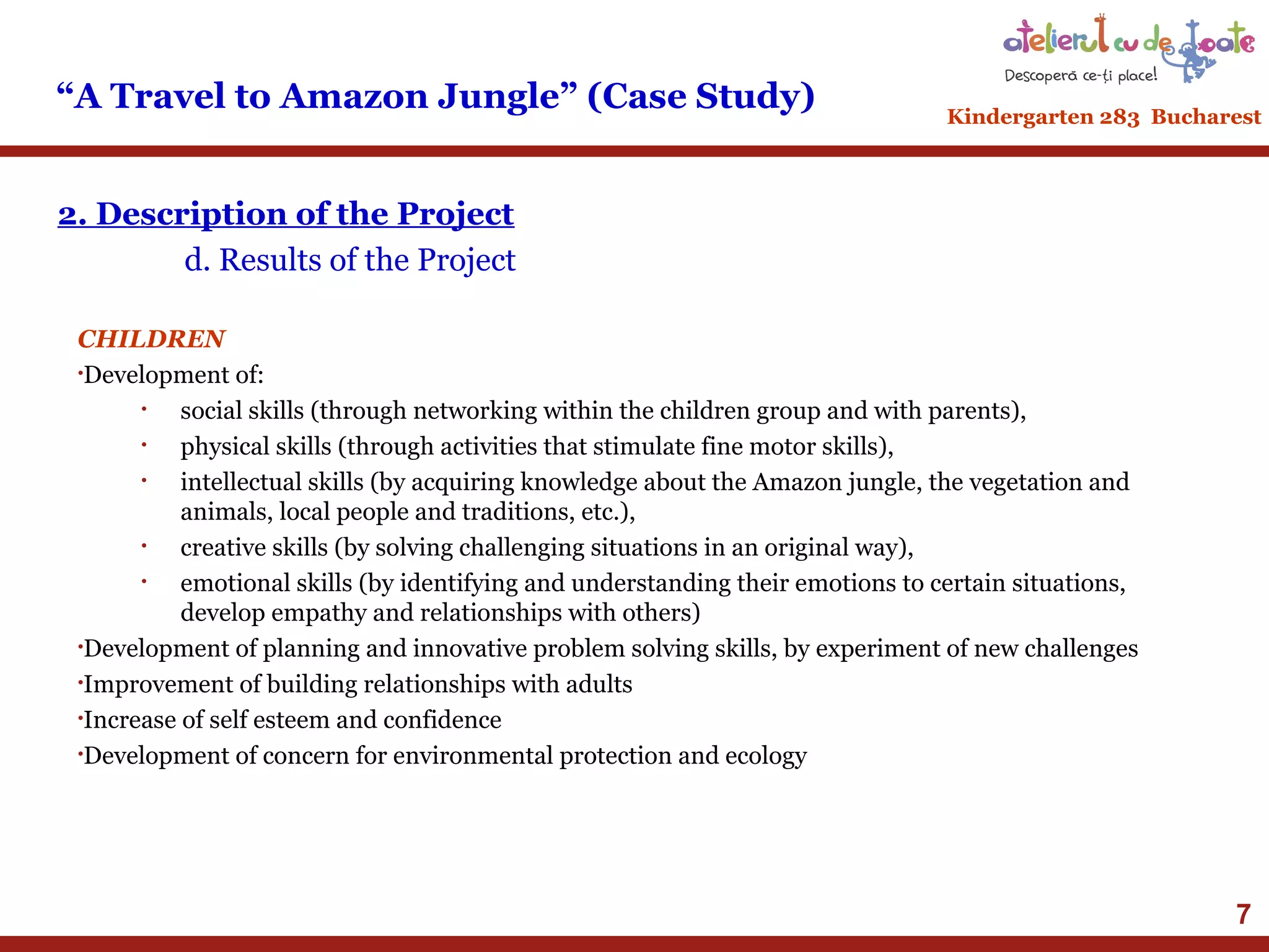 “A Travel to Amazon Jungle” (Case Study)

Kindergarten 283 Bucharest

2. Description of the Project
d. Results of the Project
CHILDREN
•Development of:
•
social skills (through networking within the children group and with parents),
•
physical skills (through activities that stimulate fine motor skills),
•
intellectual skills (by acquiring knowledge about the Amazon jungle, the vegetation and
animals, local people and traditions, etc.),
•
creative skills (by solving challenging situations in an original way),
•
emotional skills (by identifying and understanding their emotions to certain situations,
develop empathy and relationships with others)
•Development of planning and innovative problem solving skills, by experiment of new challenges
•Improvement of building relationships with adults
•Increase of self esteem and confidence
•Development of concern for environmental protection and ecology

7

 