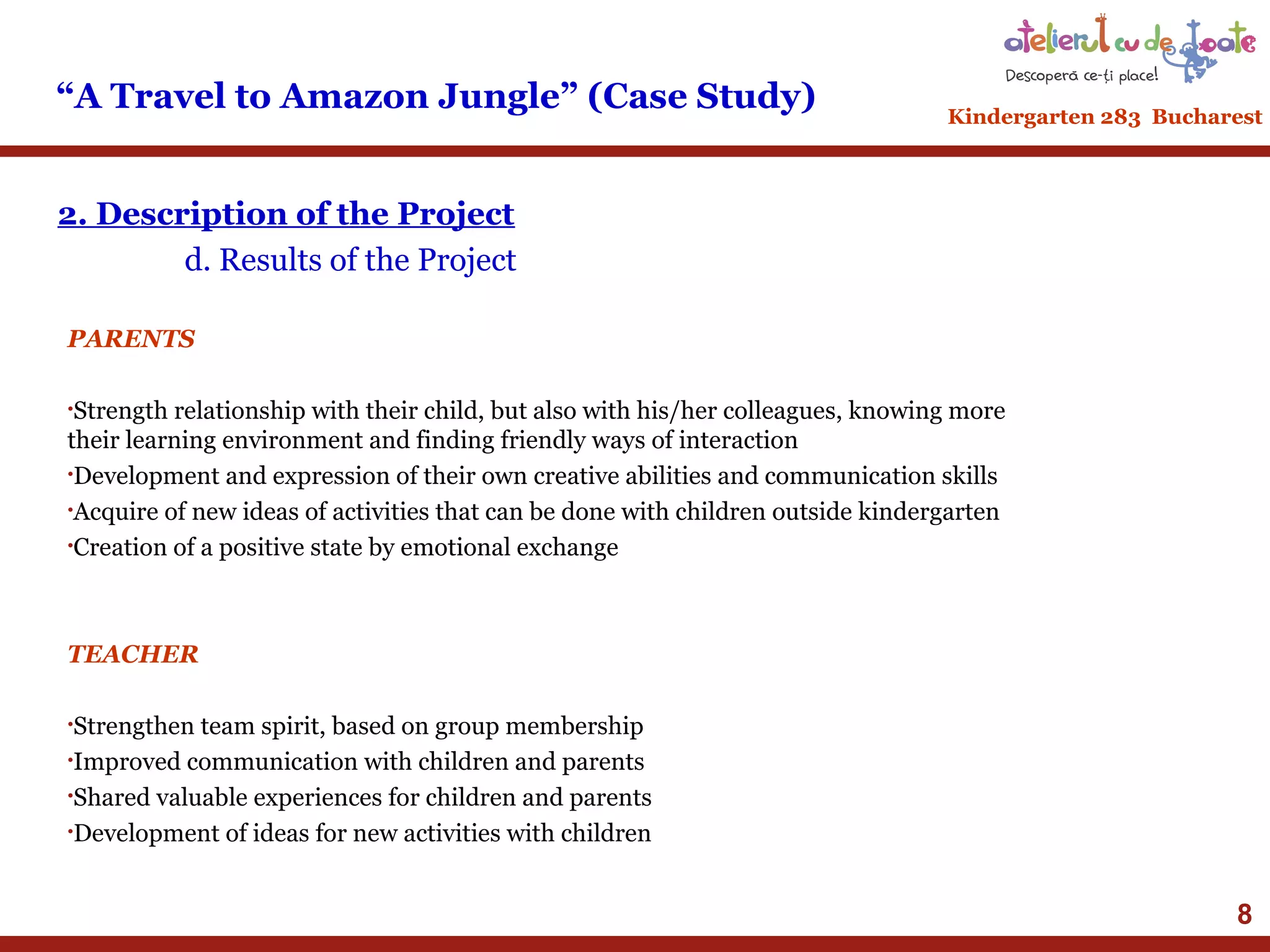 “A Travel to Amazon Jungle” (Case Study)

Kindergarten 283 Bucharest

2. Description of the Project
d. Results of the Project
PARENTS
•Strength

relationship with their child, but also with his/her colleagues, knowing more
their learning environment and finding friendly ways of interaction
•Development and expression of their own creative abilities and communication skills
•Acquire of new ideas of activities that can be done with children outside kindergarten
•Creation of a positive state by emotional exchange

TEACHER
•Strengthen

team spirit, based on group membership
•Improved communication with children and parents
•Shared valuable experiences for children and parents
•Development of ideas for new activities with children

8

 